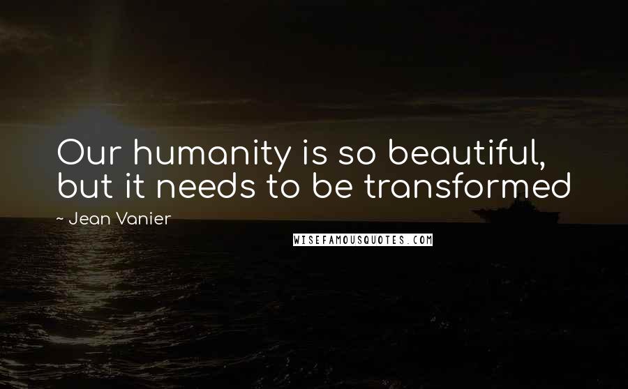 Jean Vanier Quotes: Our humanity is so beautiful, but it needs to be transformed