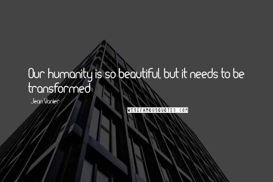 Jean Vanier Quotes: Our humanity is so beautiful, but it needs to be transformed