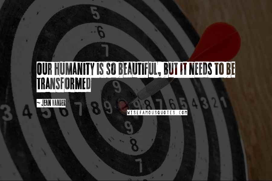Jean Vanier Quotes: Our humanity is so beautiful, but it needs to be transformed