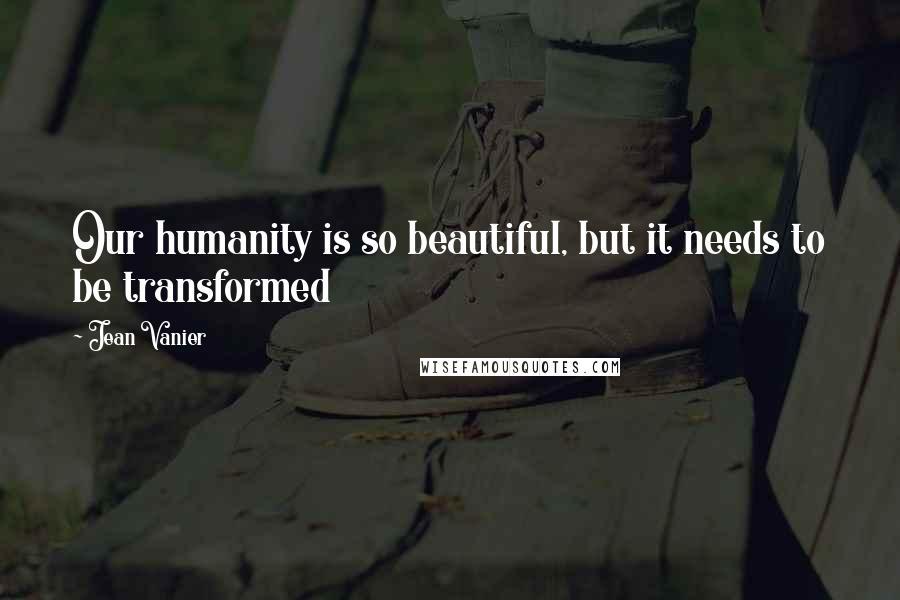 Jean Vanier Quotes: Our humanity is so beautiful, but it needs to be transformed
