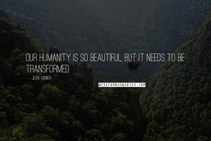 Jean Vanier Quotes: Our humanity is so beautiful, but it needs to be transformed