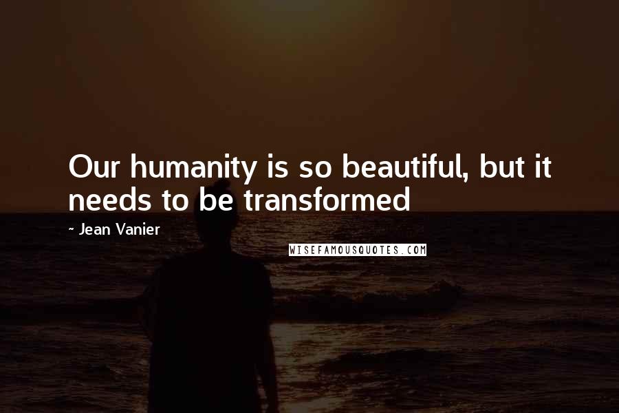 Jean Vanier Quotes: Our humanity is so beautiful, but it needs to be transformed
