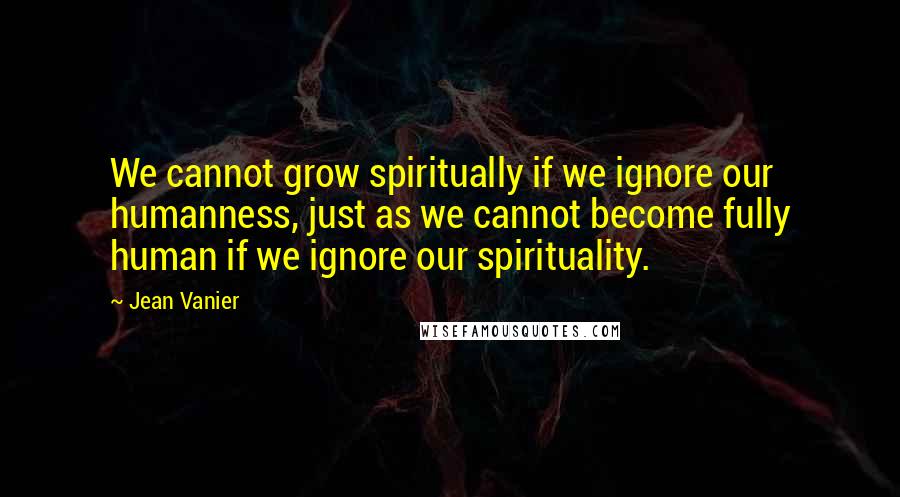 Jean Vanier Quotes: We cannot grow spiritually if we ignore our humanness, just as we cannot become fully human if we ignore our spirituality.