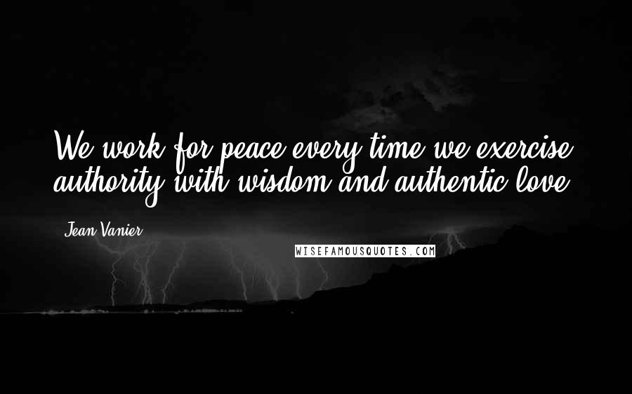 Jean Vanier Quotes: We work for peace every time we exercise authority with wisdom and authentic love.