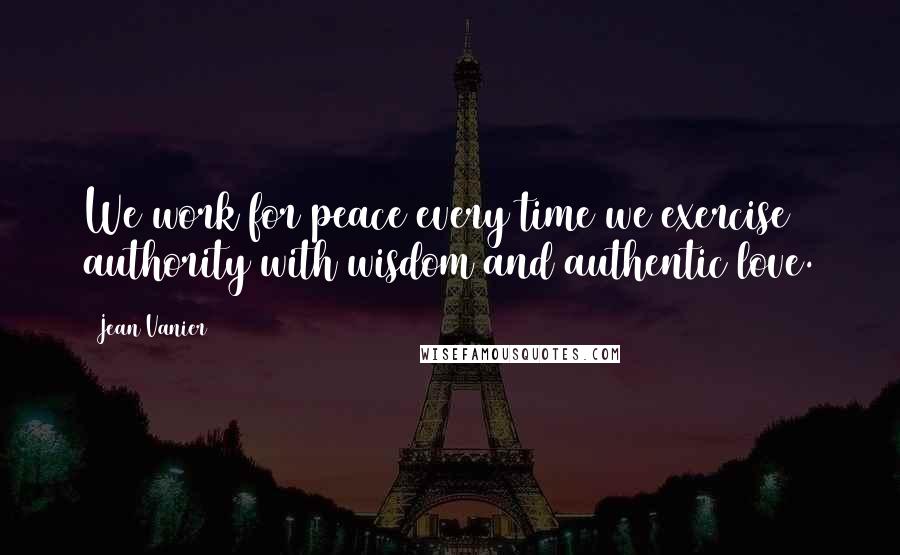 Jean Vanier Quotes: We work for peace every time we exercise authority with wisdom and authentic love.