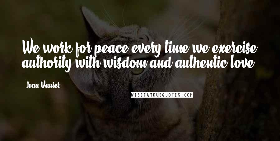 Jean Vanier Quotes: We work for peace every time we exercise authority with wisdom and authentic love.