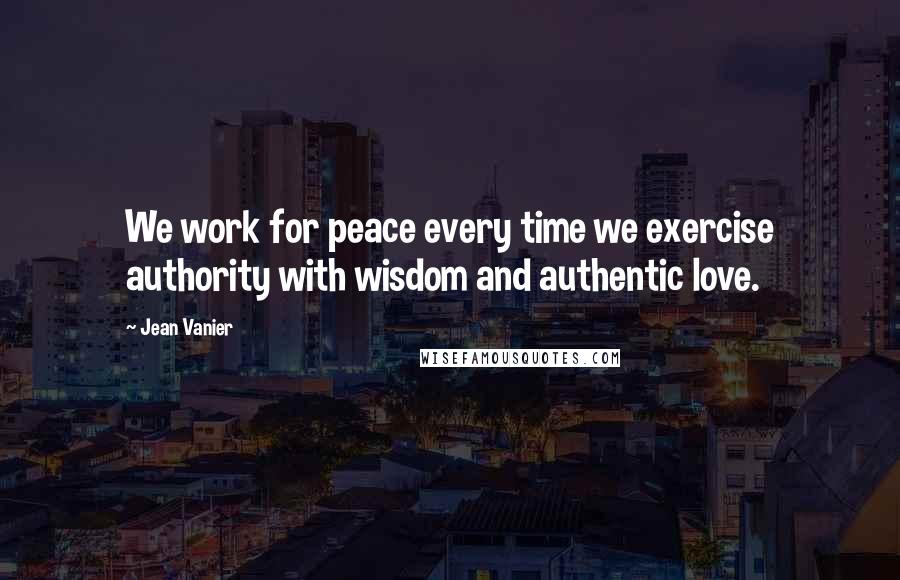 Jean Vanier Quotes: We work for peace every time we exercise authority with wisdom and authentic love.