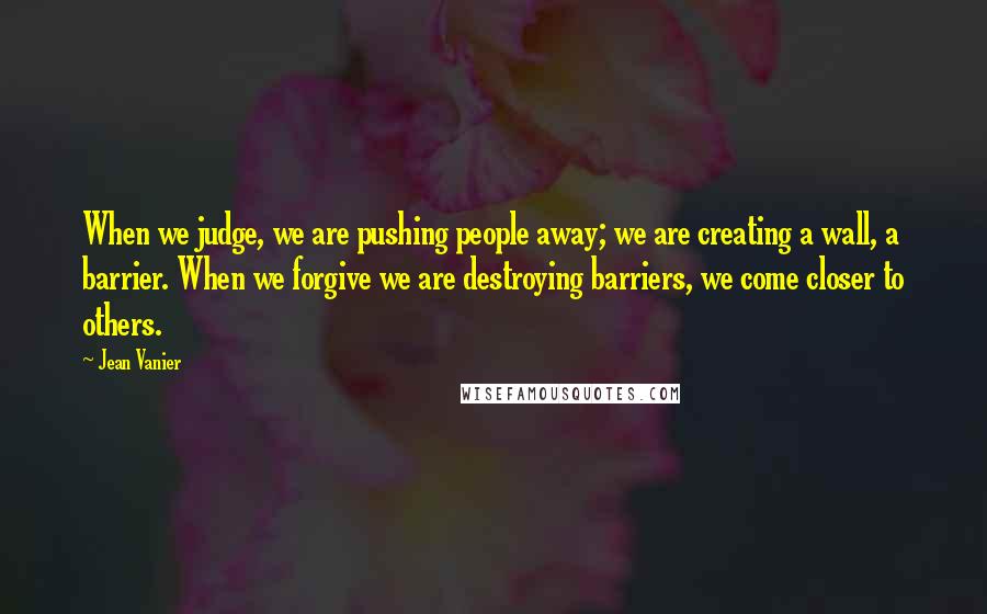 Jean Vanier Quotes: When we judge, we are pushing people away; we are creating a wall, a barrier. When we forgive we are destroying barriers, we come closer to others.