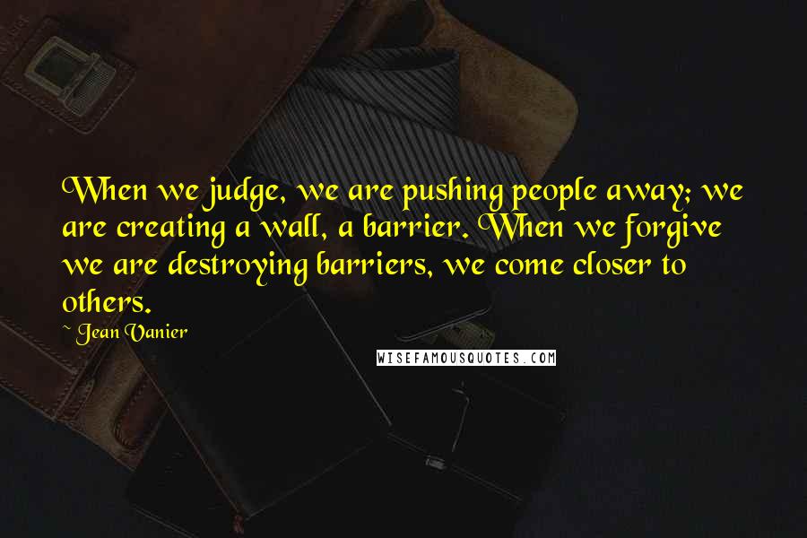 Jean Vanier Quotes: When we judge, we are pushing people away; we are creating a wall, a barrier. When we forgive we are destroying barriers, we come closer to others.