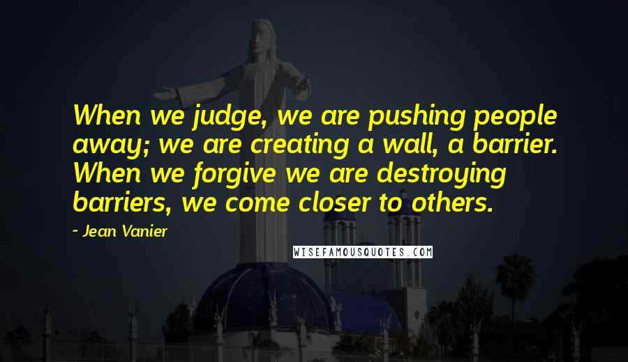 Jean Vanier Quotes: When we judge, we are pushing people away; we are creating a wall, a barrier. When we forgive we are destroying barriers, we come closer to others.