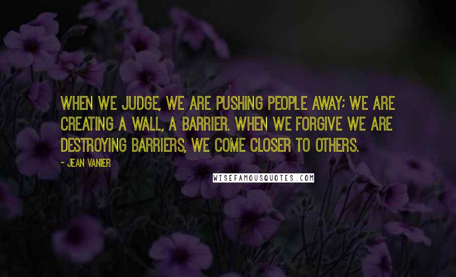 Jean Vanier Quotes: When we judge, we are pushing people away; we are creating a wall, a barrier. When we forgive we are destroying barriers, we come closer to others.