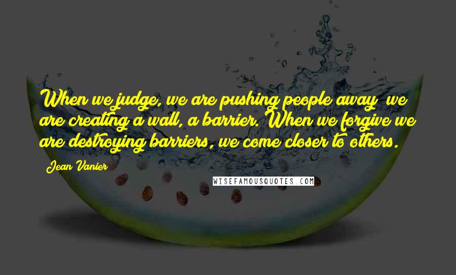 Jean Vanier Quotes: When we judge, we are pushing people away; we are creating a wall, a barrier. When we forgive we are destroying barriers, we come closer to others.