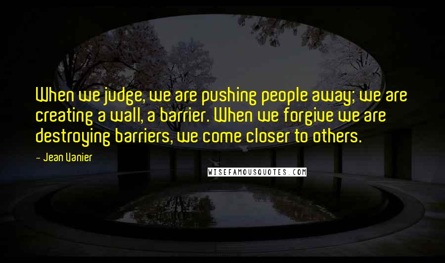 Jean Vanier Quotes: When we judge, we are pushing people away; we are creating a wall, a barrier. When we forgive we are destroying barriers, we come closer to others.