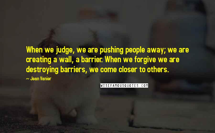 Jean Vanier Quotes: When we judge, we are pushing people away; we are creating a wall, a barrier. When we forgive we are destroying barriers, we come closer to others.