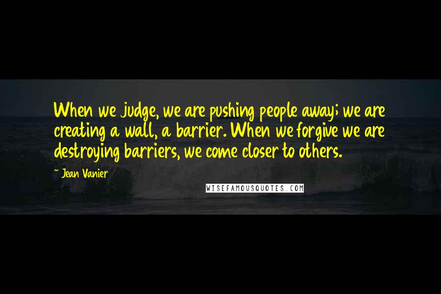 Jean Vanier Quotes: When we judge, we are pushing people away; we are creating a wall, a barrier. When we forgive we are destroying barriers, we come closer to others.