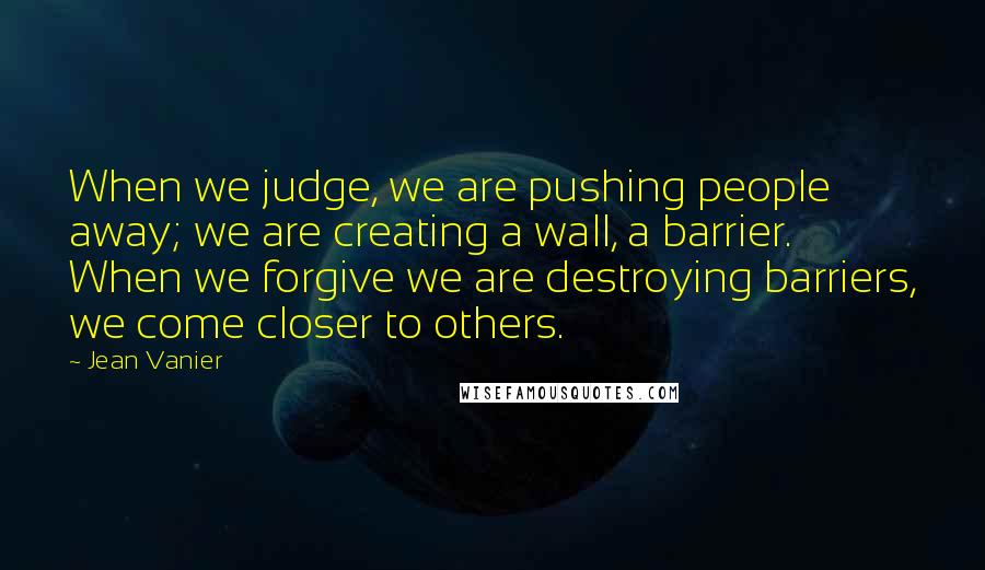 Jean Vanier Quotes: When we judge, we are pushing people away; we are creating a wall, a barrier. When we forgive we are destroying barriers, we come closer to others.