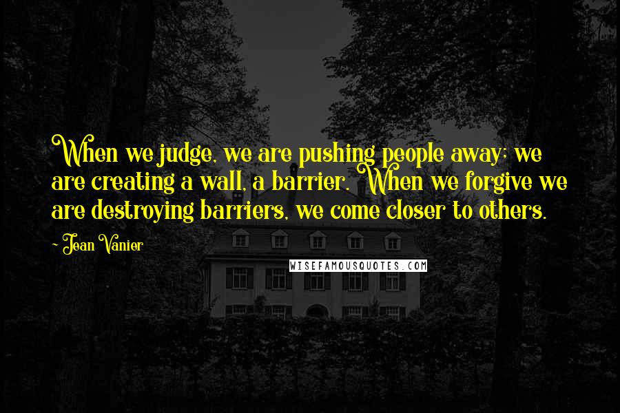 Jean Vanier Quotes: When we judge, we are pushing people away; we are creating a wall, a barrier. When we forgive we are destroying barriers, we come closer to others.