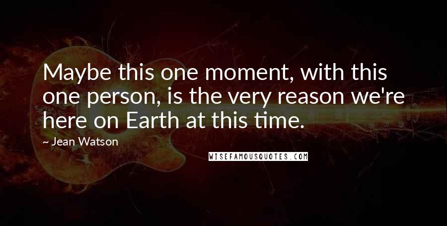 Jean Watson Quotes: Maybe this one moment, with this one person, is the very reason we're here on Earth at this time.