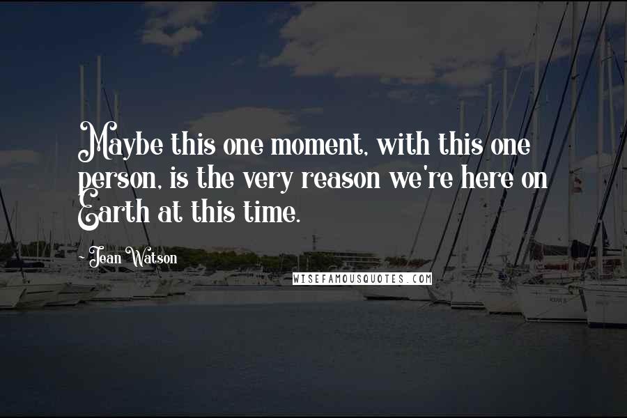 Jean Watson Quotes: Maybe this one moment, with this one person, is the very reason we're here on Earth at this time.