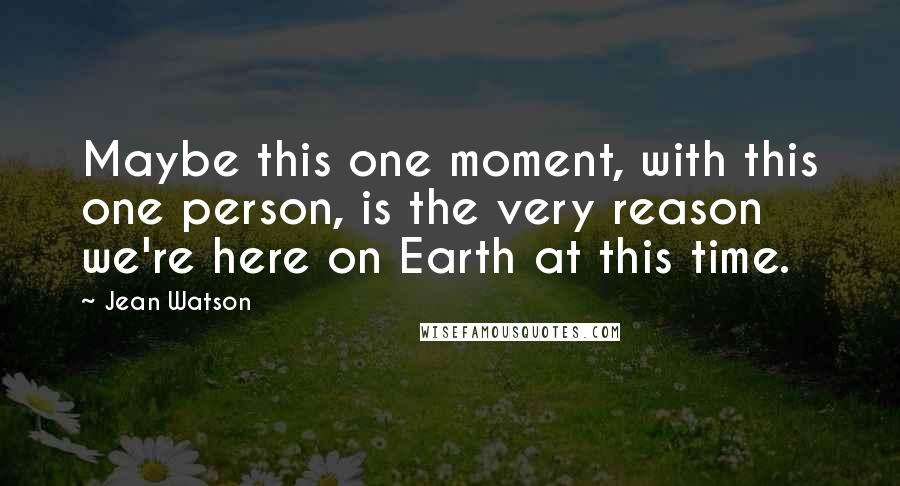 Jean Watson Quotes: Maybe this one moment, with this one person, is the very reason we're here on Earth at this time.