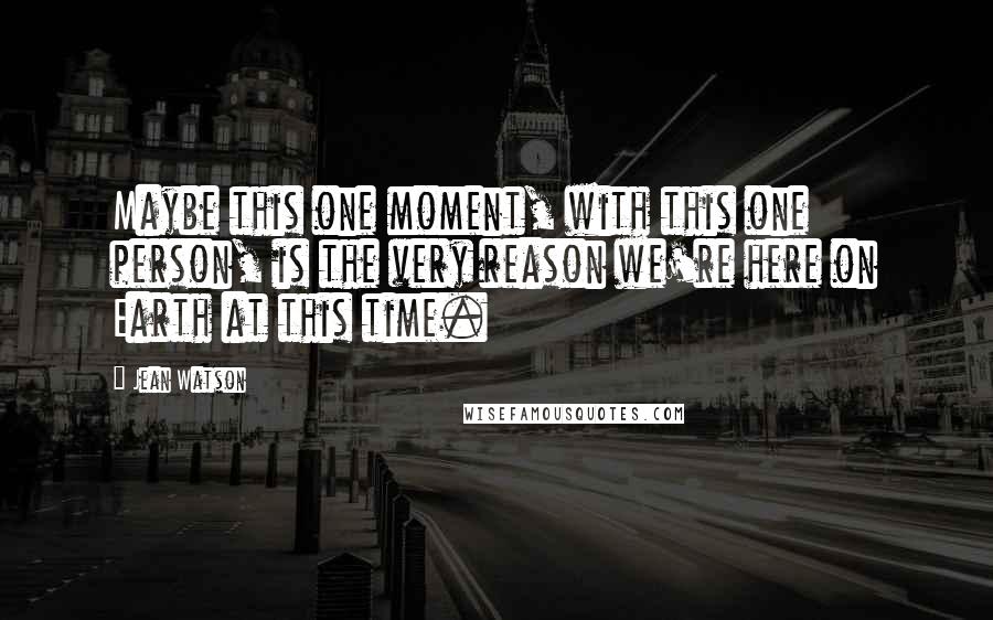Jean Watson Quotes: Maybe this one moment, with this one person, is the very reason we're here on Earth at this time.