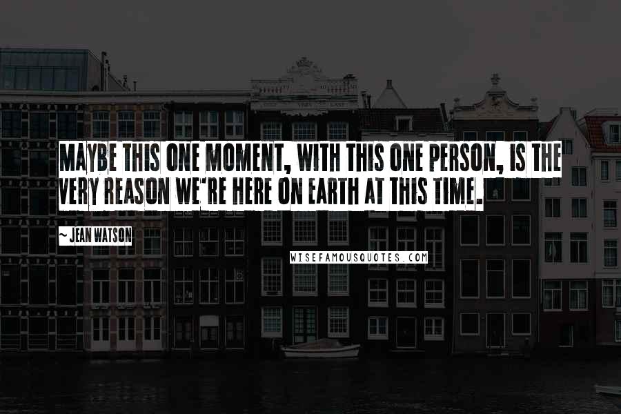 Jean Watson Quotes: Maybe this one moment, with this one person, is the very reason we're here on Earth at this time.