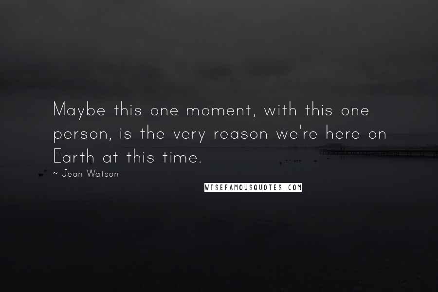 Jean Watson Quotes: Maybe this one moment, with this one person, is the very reason we're here on Earth at this time.