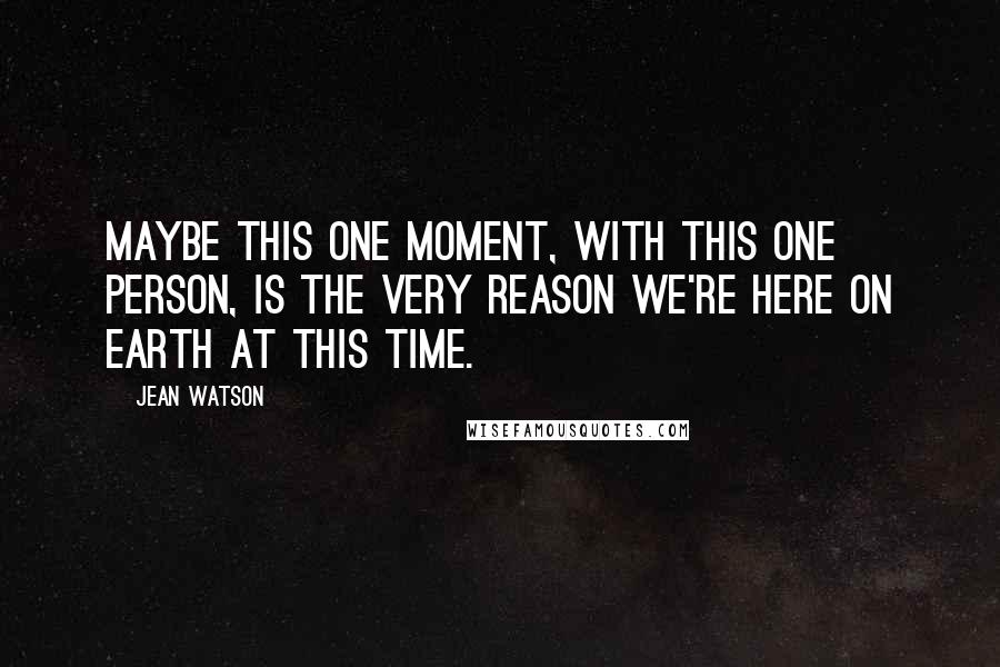 Jean Watson Quotes: Maybe this one moment, with this one person, is the very reason we're here on Earth at this time.