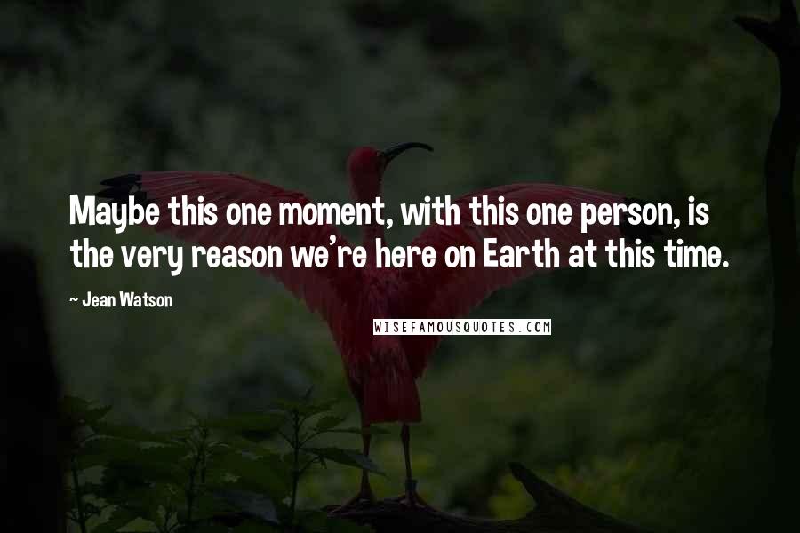 Jean Watson Quotes: Maybe this one moment, with this one person, is the very reason we're here on Earth at this time.