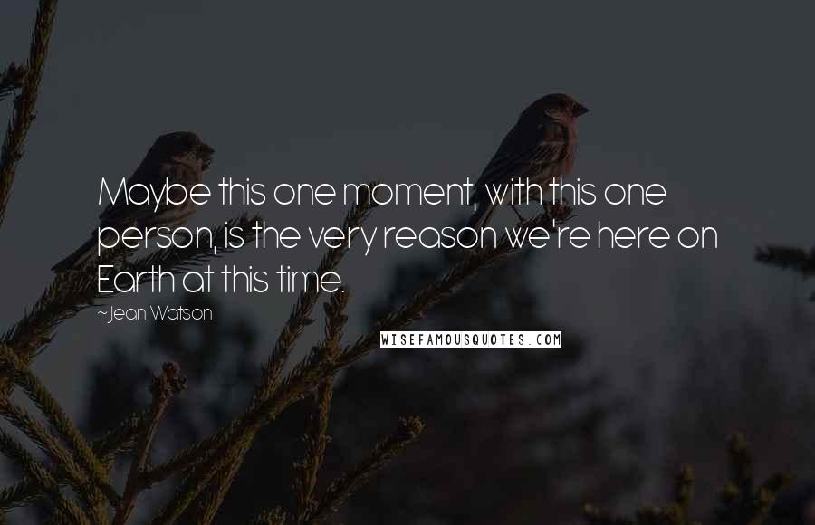 Jean Watson Quotes: Maybe this one moment, with this one person, is the very reason we're here on Earth at this time.