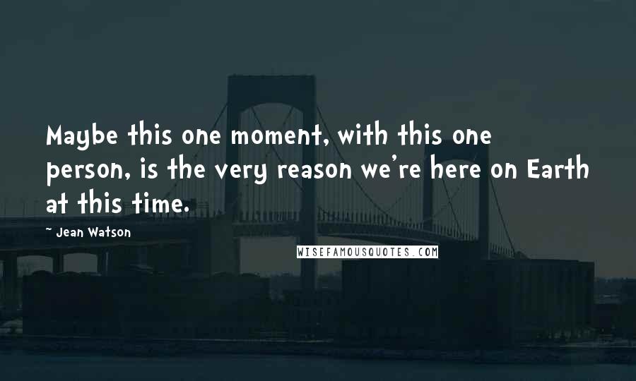 Jean Watson Quotes: Maybe this one moment, with this one person, is the very reason we're here on Earth at this time.