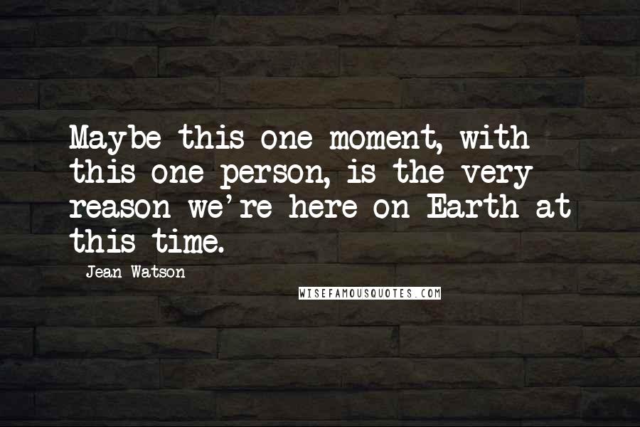 Jean Watson Quotes: Maybe this one moment, with this one person, is the very reason we're here on Earth at this time.