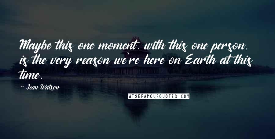 Jean Watson Quotes: Maybe this one moment, with this one person, is the very reason we're here on Earth at this time.
