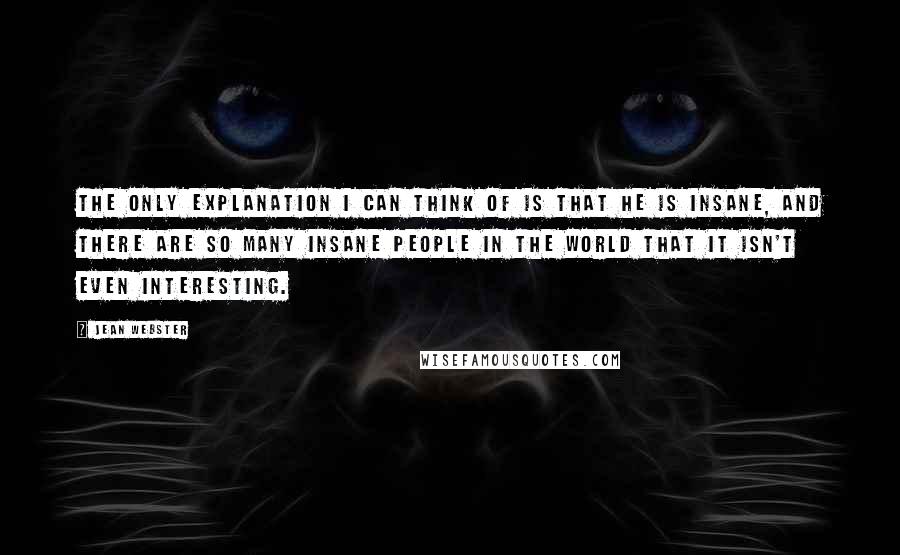 Jean Webster Quotes: The only explanation I can think of is that he is insane, and there are so many insane people in the world that it isn't even interesting.