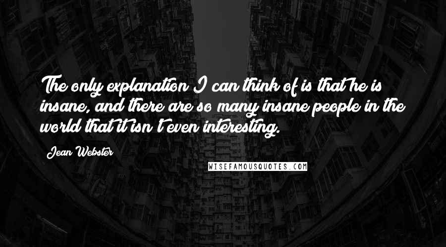 Jean Webster Quotes: The only explanation I can think of is that he is insane, and there are so many insane people in the world that it isn't even interesting.