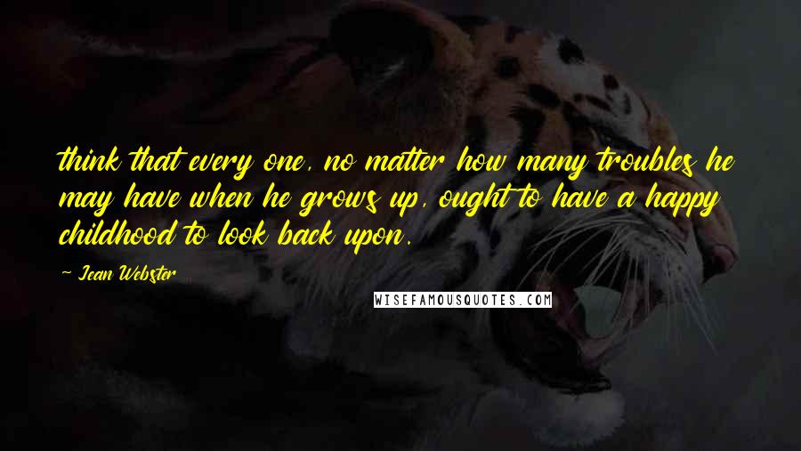 Jean Webster Quotes: think that every one, no matter how many troubles he may have when he grows up, ought to have a happy childhood to look back upon.