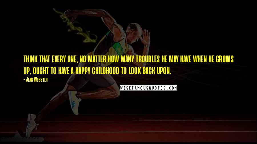 Jean Webster Quotes: think that every one, no matter how many troubles he may have when he grows up, ought to have a happy childhood to look back upon.