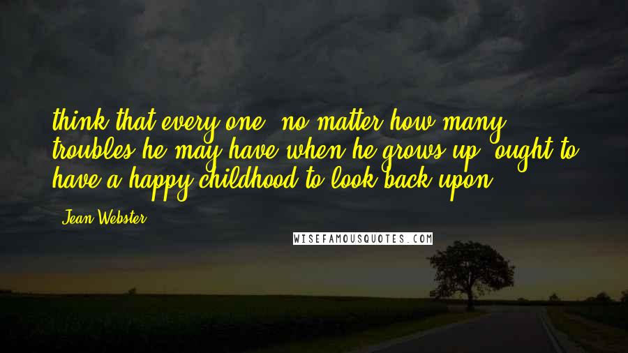 Jean Webster Quotes: think that every one, no matter how many troubles he may have when he grows up, ought to have a happy childhood to look back upon.