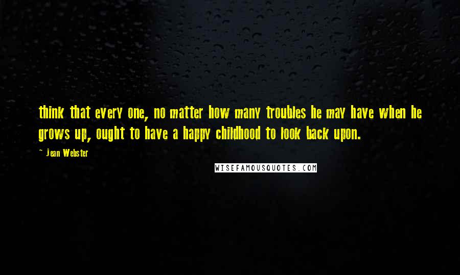 Jean Webster Quotes: think that every one, no matter how many troubles he may have when he grows up, ought to have a happy childhood to look back upon.