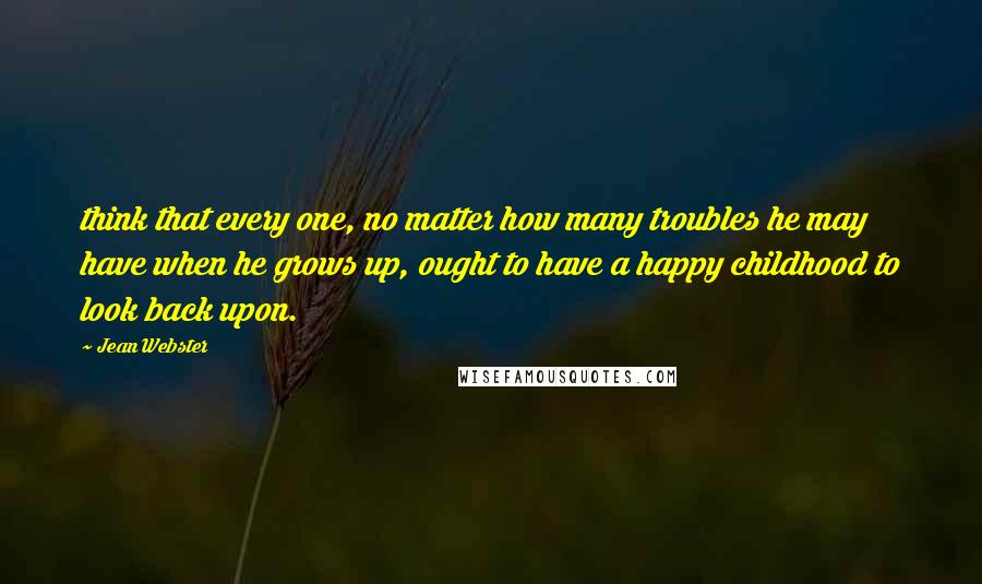 Jean Webster Quotes: think that every one, no matter how many troubles he may have when he grows up, ought to have a happy childhood to look back upon.