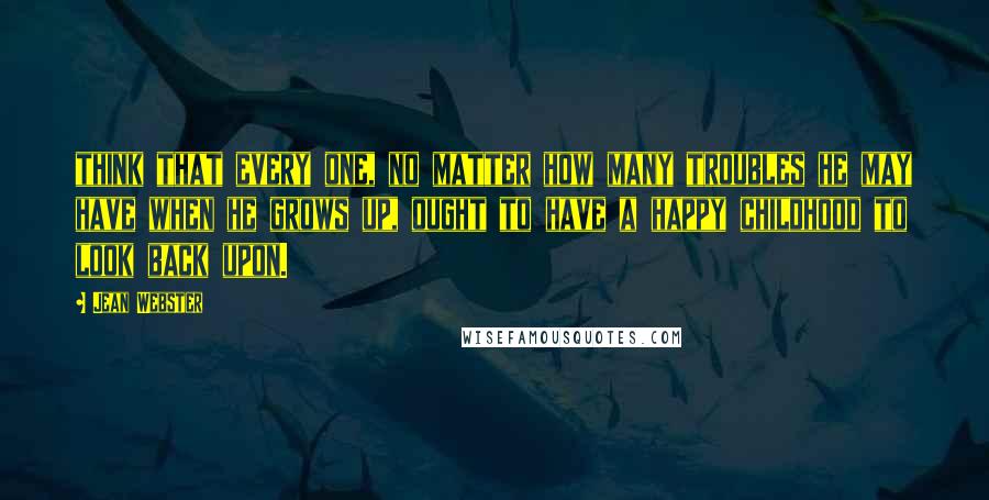 Jean Webster Quotes: think that every one, no matter how many troubles he may have when he grows up, ought to have a happy childhood to look back upon.