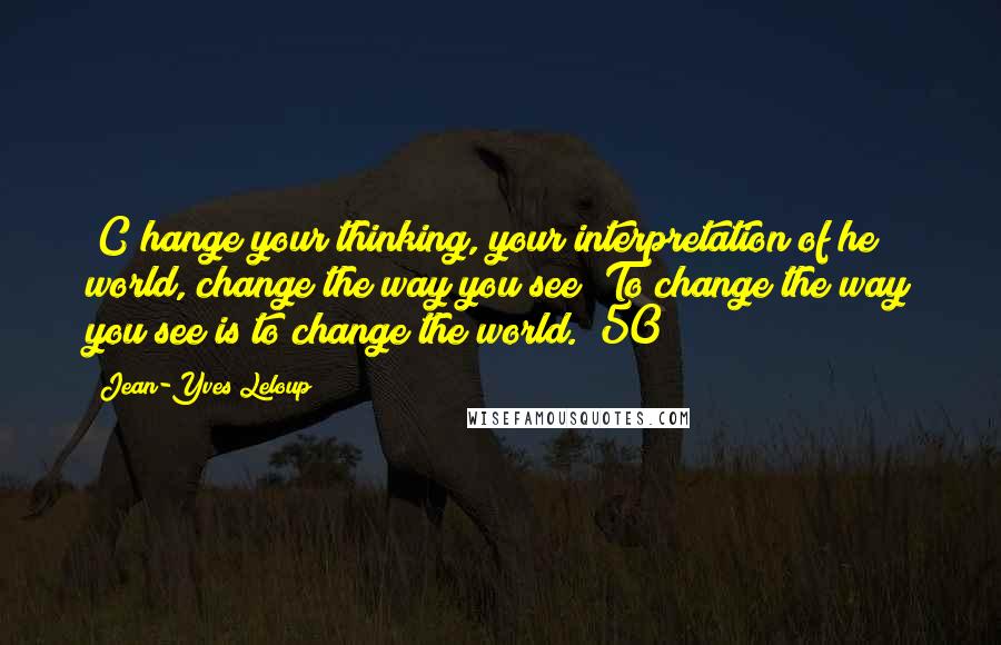 Jean-Yves Leloup Quotes: [C]hange your thinking, your interpretation of he world, change the way you see! To change the way you see is to change the world. (50)