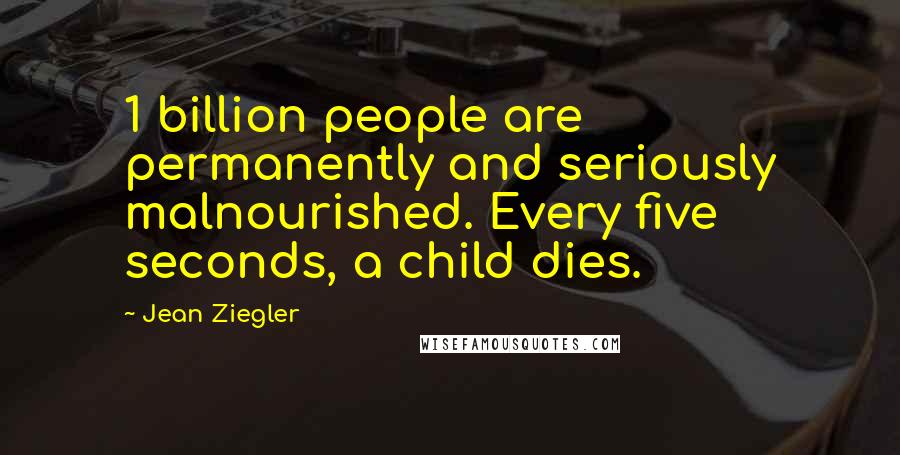 Jean Ziegler Quotes: 1 billion people are permanently and seriously malnourished. Every five seconds, a child dies.