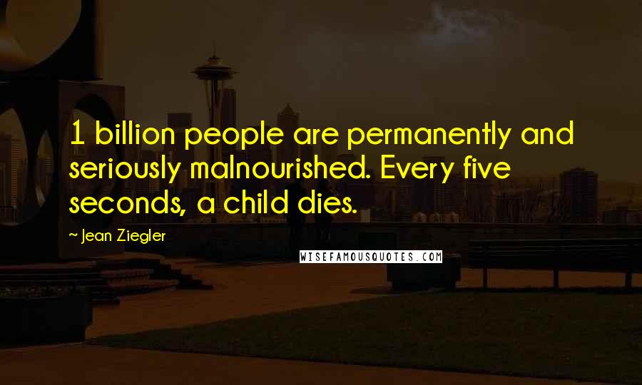 Jean Ziegler Quotes: 1 billion people are permanently and seriously malnourished. Every five seconds, a child dies.