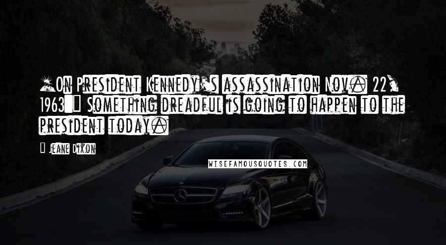 Jeane Dixon Quotes: [On President Kennedy's assassination Nov. 22, 1963:] Something dreadful is going to happen to the president today.