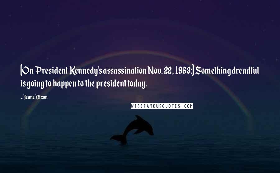 Jeane Dixon Quotes: [On President Kennedy's assassination Nov. 22, 1963:] Something dreadful is going to happen to the president today.