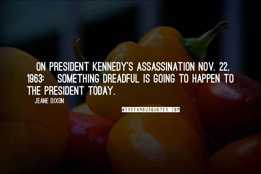 Jeane Dixon Quotes: [On President Kennedy's assassination Nov. 22, 1963:] Something dreadful is going to happen to the president today.