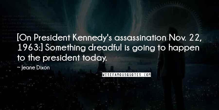 Jeane Dixon Quotes: [On President Kennedy's assassination Nov. 22, 1963:] Something dreadful is going to happen to the president today.