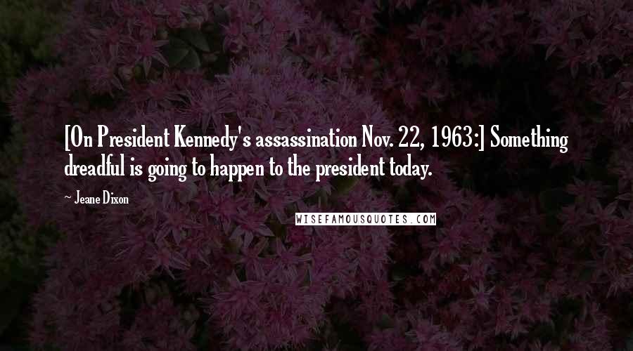 Jeane Dixon Quotes: [On President Kennedy's assassination Nov. 22, 1963:] Something dreadful is going to happen to the president today.