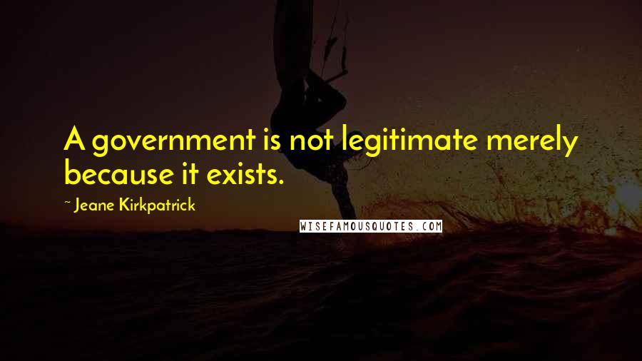 Jeane Kirkpatrick Quotes: A government is not legitimate merely because it exists.